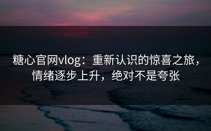 糖心官网vlog：重新认识的惊喜之旅，情绪逐步上升，绝对不是夸张