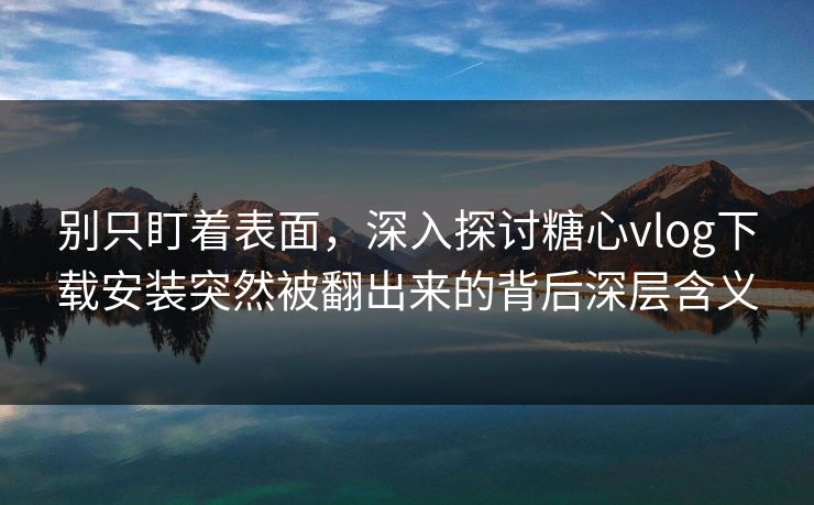 别只盯着表面，深入探讨糖心vlog下载安装突然被翻出来的背后深层含义