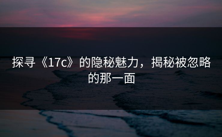 探寻《17c》的隐秘魅力，揭秘被忽略的那一面
