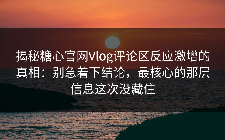 揭秘糖心官网Vlog评论区反应激增的真相：别急着下结论，最核心的那层信息这次没藏住