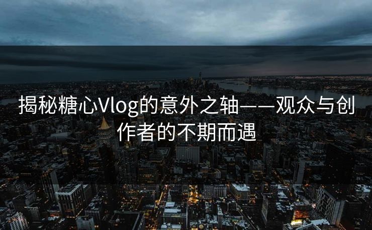 揭秘糖心Vlog的意外之轴——观众与创作者的不期而遇