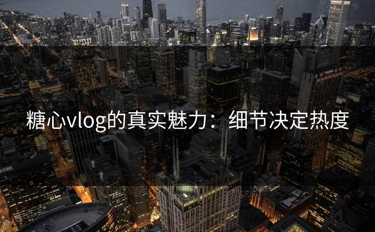 糖心vlog的真实魅力：细节决定热度