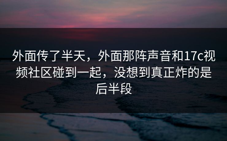 外面传了半天，外面那阵声音和17c视频社区碰到一起，没想到真正炸的是后半段
