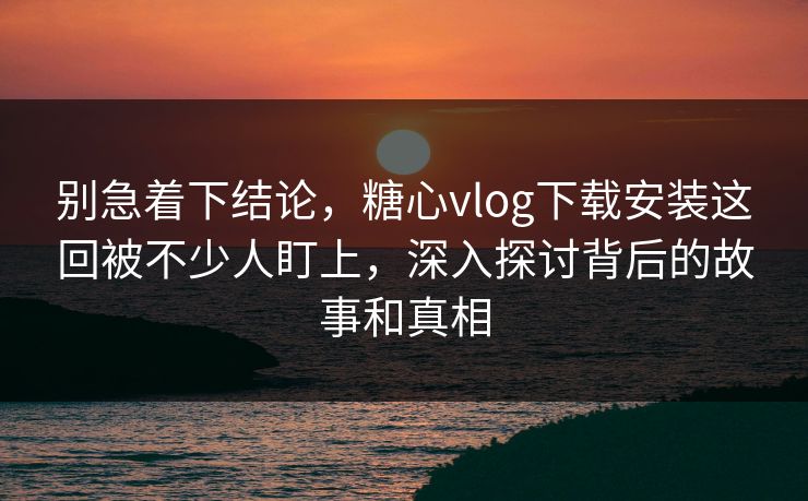 别急着下结论,糖心vlog下载安装这回被不少人盯上,深入探讨背后的故事和真相 别急着下结论,糖心vlog下载安装这回被不少人盯上,深入探讨背后的故事和真相
