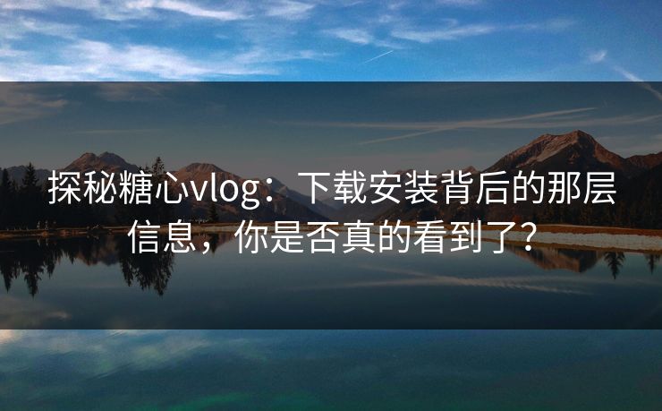 探秘糖心vlog：下载安装背后的那层信息，你是否真的看到了？