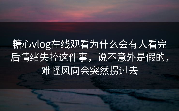 糖心vlog在线观看为什么会有人看完后情绪失控这件事，说不意外是假的，难怪风向会突然拐过去