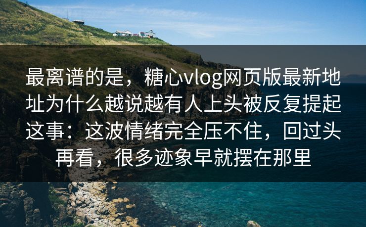 最离谱的是，糖心vlog网页版最新地址为什么越说越有人上头被反复提起这事：这波情绪完全压不住，回过头再看，很多迹象早就摆在那里