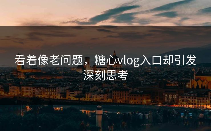 看着像老问题，糖心vlog入口却引发深刻思考