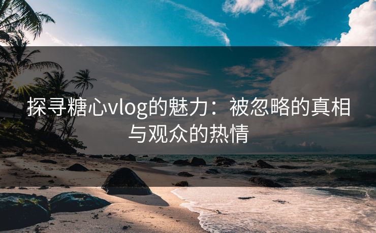 探寻糖心vlog的魅力：被忽略的真相与观众的热情