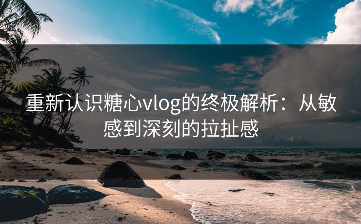重新认识糖心vlog的终极解析：从敏感到深刻的拉扯感