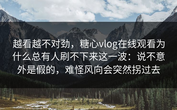 越看越不对劲，糖心vlog在线观看为什么总有人刷不下来这一波：说不意外是假的，难怪风向会突然拐过去