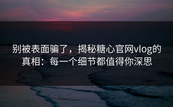 别被表面骗了，揭秘糖心官网vlog的真相：每一个细节都值得你深思
