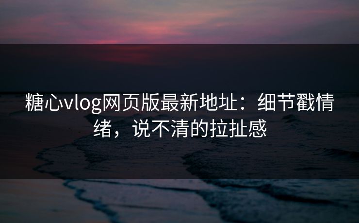 糖心vlog网页版最新地址：细节戳情绪，说不清的拉扯感