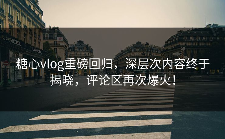 糖心vlog重磅回归，深层次内容终于揭晓，评论区再次爆火！