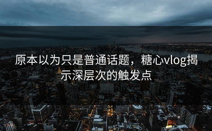 原本以为只是普通话题，糖心vlog揭示深层次的触发点