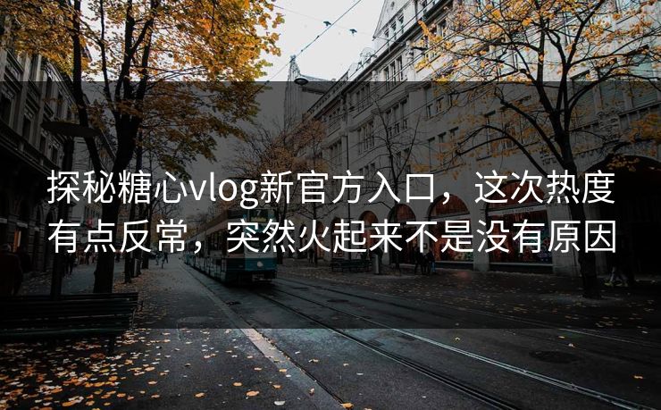 探秘糖心vlog新官方入口，这次热度有点反常，突然火起来不是没有原因
