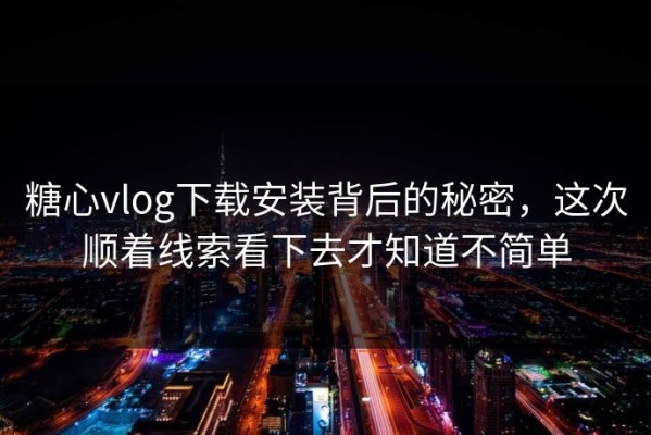 糖心vlog下载安装背后的秘密，这次顺着线索看下去才知道不简单