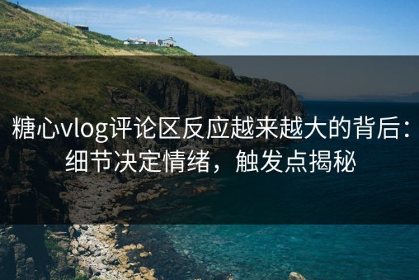 糖心vlog评论区反应越来越大的背后：细节决定情绪，触发点揭秘