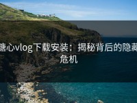 糖心vlog下载安装：揭秘背后的隐藏危机