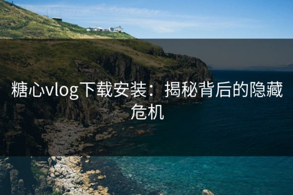 糖心vlog下载安装：揭秘背后的隐藏危机
