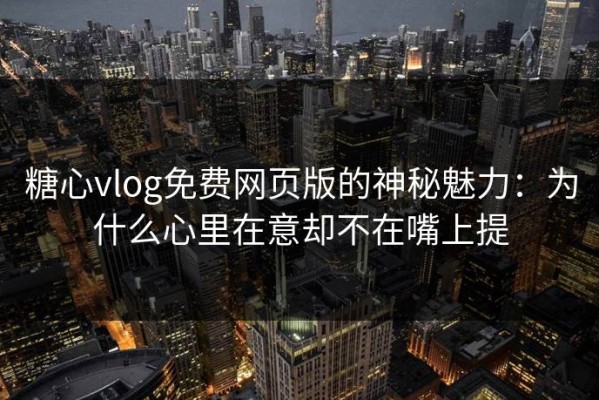 糖心vlog免费网页版的神秘魅力：为什么心里在意却不在嘴上提
