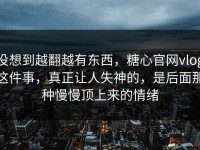 没想到越翻越有东西，糖心官网vlog这件事，真正让人失神的，是后面那种慢慢顶上来的情绪