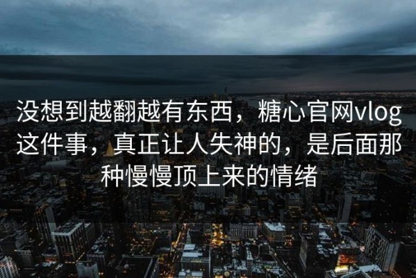 没想到越翻越有东西，糖心官网vlog这件事，真正让人失神的，是后面那种慢慢顶上来的情绪
