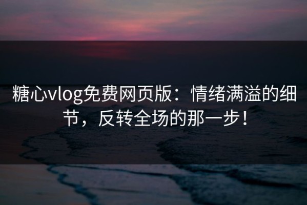 糖心vlog免费网页版：情绪满溢的细节，反转全场的那一步！
