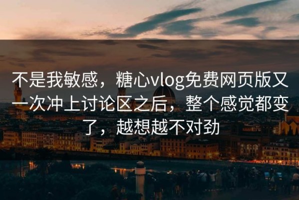不是我敏感，糖心vlog免费网页版又一次冲上讨论区之后，整个感觉都变了，越想越不对劲
