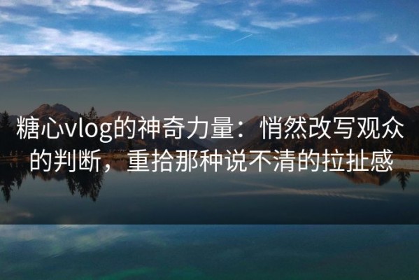 糖心vlog的神奇力量：悄然改写观众的判断，重拾那种说不清的拉扯感