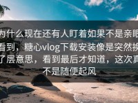 为什么现在还有人盯着如果不是亲眼看到，糖心vlog下载安装像是突然换了层意思，看到最后才知道，这次真不是随便起风