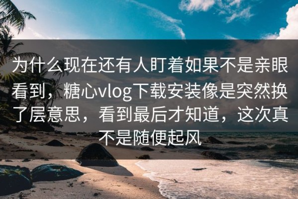 为什么现在还有人盯着如果不是亲眼看到，糖心vlog下载安装像是突然换了层意思，看到最后才知道，这次真不是随便起风