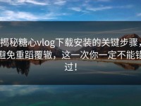 揭秘糖心vlog下载安装的关键步骤，避免重蹈覆辙，这一次你一定不能错过！