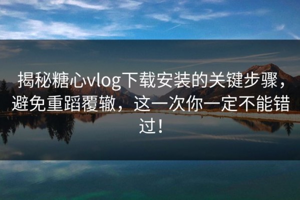 揭秘糖心vlog下载安装的关键步骤，避免重蹈覆辙，这一次你一定不能错过！