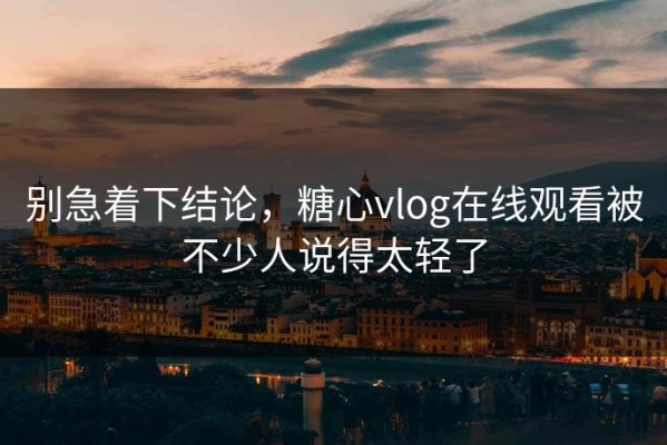 别急着下结论，糖心vlog在线观看被不少人说得太轻了