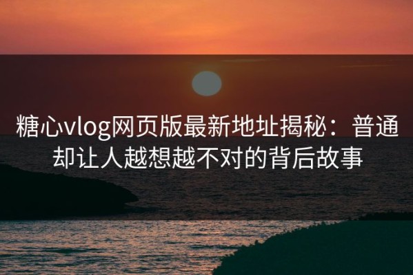 糖心vlog网页版最新地址揭秘：普通却让人越想越不对的背后故事