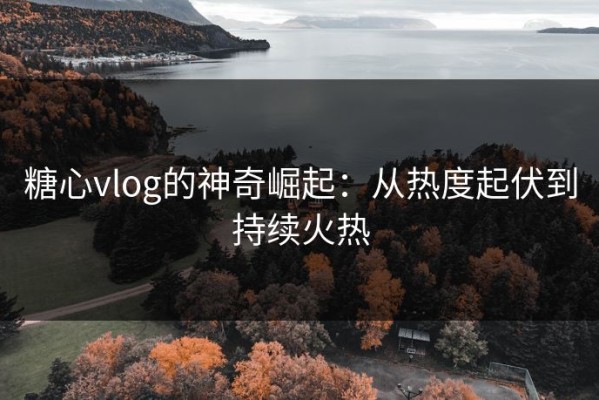 糖心vlog的神奇崛起：从热度起伏到持续火热