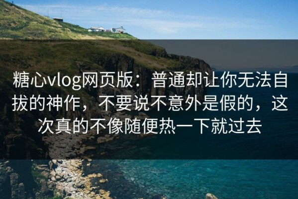 糖心vlog网页版：普通却让你无法自拔的神作，不要说不意外是假的，这次真的不像随便热一下就过去