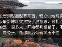 没想到越翻越有东西，糖心vlog网页版最新地址突然换了层意思，最扎心的是，很多人一开始都判断错了，不是夸张，是那股后劲确实压不住