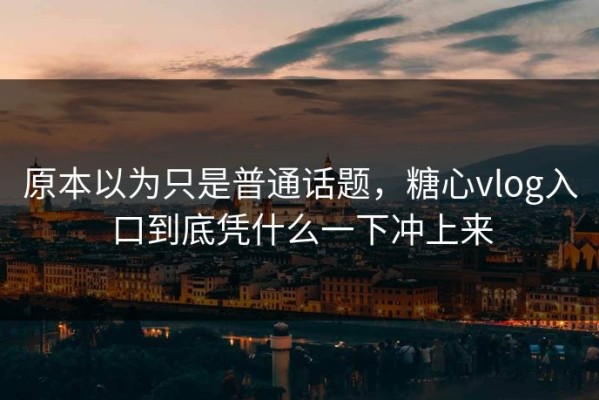 原本以为只是普通话题，糖心vlog入口到底凭什么一下冲上来