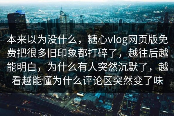 本来以为没什么，糖心vlog网页版免费把很多旧印象都打碎了，越往后越能明白，为什么有人突然沉默了，越看越能懂为什么评论区突然变了味