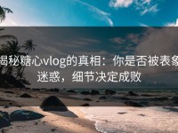 揭秘糖心vlog的真相：你是否被表象迷惑，细节决定成败