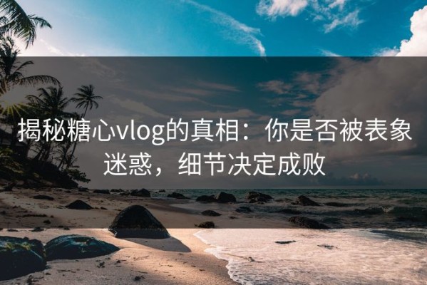 揭秘糖心vlog的真相：你是否被表象迷惑，细节决定成败