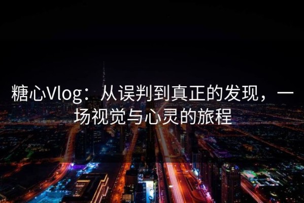 糖心Vlog：从误判到真正的发现，一场视觉与心灵的旅程