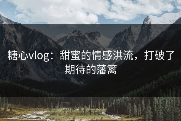 糖心vlog：甜蜜的情感洪流，打破了期待的藩篱