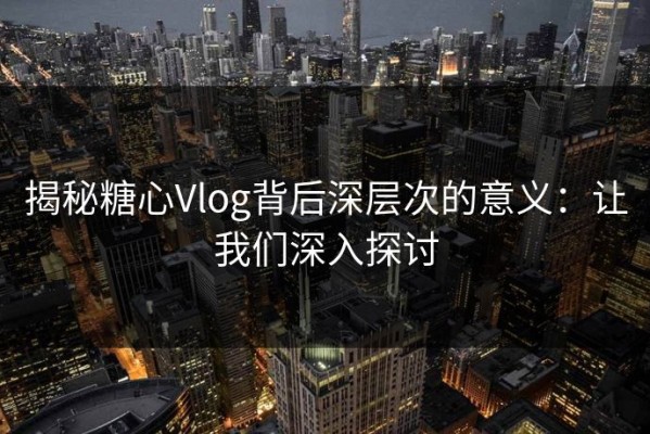 揭秘糖心Vlog背后深层次的意义：让我们深入探讨