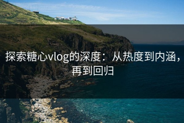 探索糖心vlog的深度：从热度到内涵，再到回归