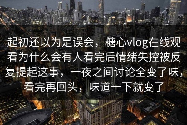 起初还以为是误会，糖心vlog在线观看为什么会有人看完后情绪失控被反复提起这事，一夜之间讨论全变了味，看完再回头，味道一下就变了
