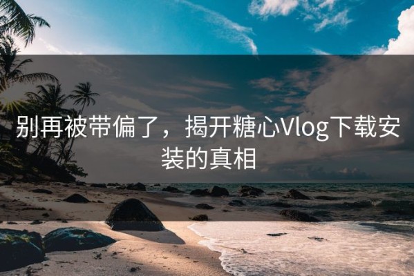 别再被带偏了，揭开糖心Vlog下载安装的真相