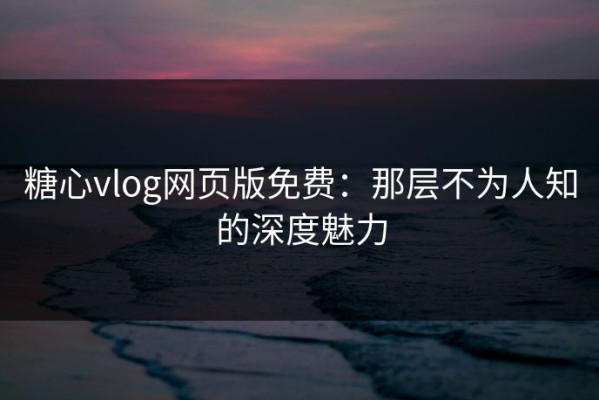 糖心vlog网页版免费：那层不为人知的深度魅力